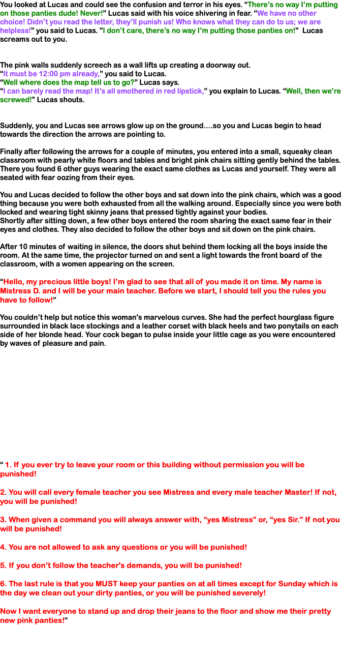 You looked at Lucas and could see the confusion and terror in his eyes. “There’s no way I’m putting on those panties dude! Never!” Lucas said with his voice shivering in fear. “We have no other choice! Didn’t you read the letter, they’ll punish us! Who knows what they can do to us; we are helpless!” you said to Lucas. ”I don’t care, there’s no way I’m putting those panties on!” Lucas screams out to you. The pink walls suddenly screech as a wall lifts up creating a doorway out. “It must be 12:00 pm already,” you said to Lucas. “Well where does the map tell us to go?” Lucas says. “I can barely read the map! It’s all smothered in red lipstick,” you explain to Lucas. “Well, then we’re screwed!” Lucas shouts. Suddenly, you and Lucas see arrows glow up on the ground….so you and Lucas begin to head towards the direction the arrows are pointing to. Finally after following the arrows for a couple of minutes, you entered into a small, squeaky clean classroom with pearly white floors and tables and bright pink chairs sitting gently behind the tables. There you found 6 other guys wearing the exact same clothes as Lucas and yourself. They were all seated with fear oozing from their eyes. You and Lucas decided to follow the other boys and sat down into the pink chairs, which was a good thing because you were both exhausted from all the walking around. Especially since you were both locked and wearing tight skinny jeans that pressed tightly against your bodies. Shortly after sitting down, a few other boys entered the room sharing the exact same fear in their eyes and clothes. They also decided to follow the other boys and sit down on the pink chairs. After 10 minutes of waiting in silence, the doors shut behind them locking all the boys inside the room. At the same time, the projector turned on and sent a light towards the front board of the classroom, with a women appearing on the screen. “Hello, my precious little boys! I’m glad to see that all of you made it on time. My name is Mistress D. and I will be your main teacher. Before we start, I should tell you the rules you have to follow!” You couldn’t help but notice this woman's marvelous curves. She had the perfect hourglass figure surrounded in black lace stockings and a leather corset with black heels and two ponytails on each side of her blonde head. Your cock began to pulse inside your little cage as you were encountered by waves of pleasure and pain. “ 1. If you ever try to leave your room or this building without permission you will be punished! 2. You will call every female teacher you see Mistress and every male teacher Master! If not, you will be punished! 3. When given a command you will always answer with, “yes Mistress” or, “yes Sir.” If not you will be punished! 4. You are not allowed to ask any questions or you will be punished! 5. If you don’t follow the teacher's demands, you will be punished! 6. The last rule is that you MUST keep your panties on at all times except for Sunday which is the day we clean out your dirty panties, or you will be punished severely! Now I want everyone to stand up and drop their jeans to the floor and show me their pretty new pink panties!” 