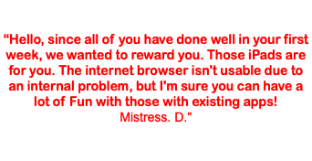  “Hello, since all of you have done well in your first week, we wanted to reward you. Those iPads are for you. The internet browser isn't usable due to an internal problem, but I'm sure you can have a lot of Fun with those with existing apps! Mistress. D."