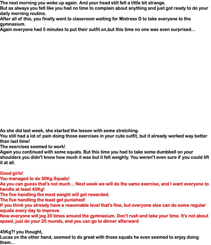 The next morning you woke up again. And your head still felt a little bit strange. But as always you felt like you had no time to complain about anything and just got ready to do your daily morning routine. After all of this, you finally went to classroom waiting for Mistress D to take everyone to the gymnasium. Again everyone had 5 minutes to put their outfit on,but this time no one was even surprised... As she did last week, she started the lesson with some stretching. You still had a lot of pain doing those exercises in your cute outfit, but it already worked way better than last time! The exercises seemed to work! Again you continued with some squats. But this time you had to take some dumbbell on your shoulders you didn't know how much it was but it felt weighty. You weren't even sure if you could lift it at all. Good girls! You managed to do 30Kg Squats! As you can guess that's not much... Next week we will do the same exercise, and I want everyone to handle at least 45Kg! The five handling the most weight will get rewarded. The five handling the least get punished! If you think you already have a reasonable level that's fine, but everyone else can do some regular squats every day to improve. Now everyone will jog 20 times around the gymnasium. Don't rush and take your time. It's not about speed, just do your 20 rounds, and you can go to dinner afterward 45Kg?! you thought, Lucas on the other hand, seemed to do great with those squats he even seemed to enjoy doing them...