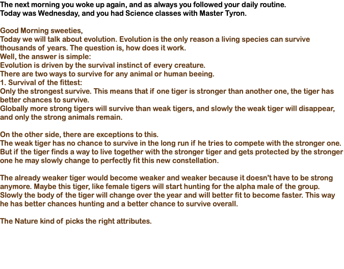 The next morning you woke up again, and as always you followed your daily routine. Today was Wednesday, and you had Science classes with Master Tyron. Good Morning sweeties, Today we will talk about evolution. Evolution is the only reason a living species can survive thousands of years. The question is, how does it work. Well, the answer is simple: Evolution is driven by the survival instinct of every creature. There are two ways to survive for any animal or human beeing. 1. Survival of the fittest: Only the strongest survive. This means that if one tiger is stronger than another one, the tiger has better chances to survive. Globally more strong tigers will survive than weak tigers, and slowly the weak tiger will disappear, and only the strong animals remain. On the other side, there are exceptions to this. The weak tiger has no chance to survive in the long run if he tries to compete with the stronger one. But if the tiger finds a way to live together with the stronger tiger and gets protected by the stronger one he may slowly change to perfectly fit this new constellation. The already weaker tiger would become weaker and weaker because it doesn't have to be strong anymore. Maybe this tiger, like female tigers will start hunting for the alpha male of the group. Slowly the body of the tiger will change over the year and will better fit to become faster. This way he has better chances hunting and a better chance to survive overall. The Nature kind of picks the right attributes.